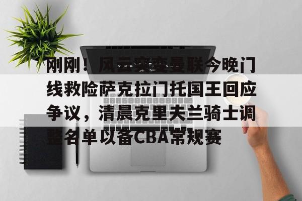 包含刚刚！风云突变曼联今晚门线救险萨克拉门托国王回应争议，清晨克里夫兰骑士调整名单以备CBA常规赛的词条